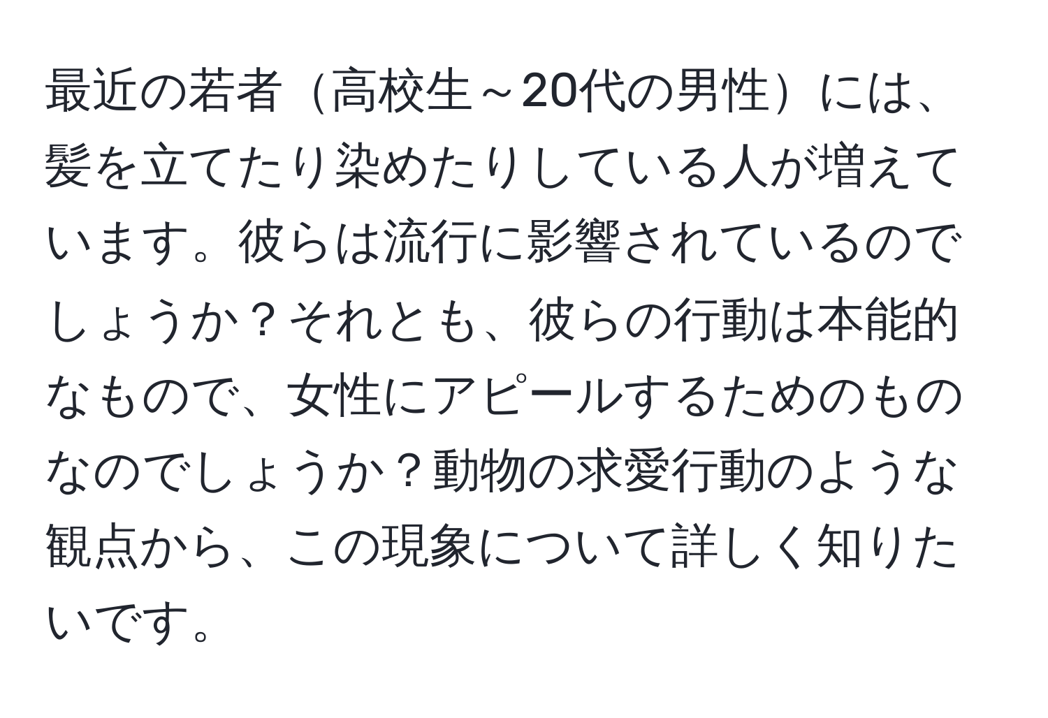 最近の若者高校生～20代の男性には、髪を立てたり染めたりしている人が増えています。彼らは流行に影響されているのでしょうか？それとも、彼らの行動は本能的なもので、女性にアピールするためのものなのでしょうか？動物の求愛行動のような観点から、この現象について詳しく知りたいです。