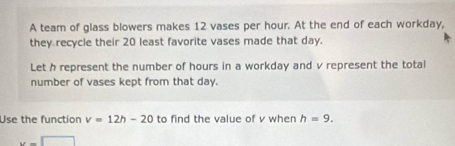 A team of glass blowers makes 12 vases per hour. At the end of each workday, 
they recycle their 20 least favorite vases made that day. 
Let h represent the number of hours in a workday and v represent the total 
number of vases kept from that day. 
Use the function v=12h-20 to find the value of v when h=9.
y=□