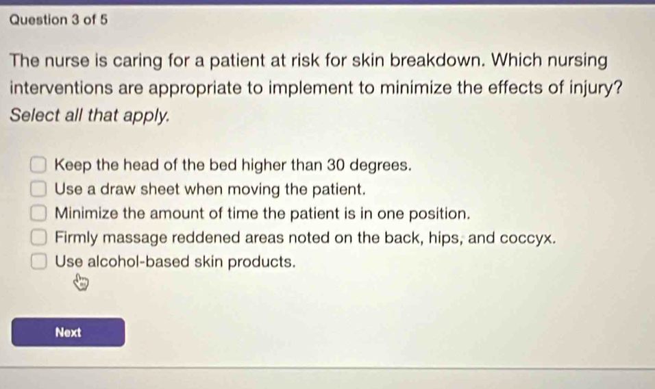 The nurse is caring for a patient at risk for skin breakdown. Which nursing
interventions are appropriate to implement to minimize the effects of injury?
Select all that apply.
Keep the head of the bed higher than 30 degrees.
Use a draw sheet when moving the patient.
Minimize the amount of time the patient is in one position.
Firmly massage reddened areas noted on the back, hips, and coccyx.
Use alcohol-based skin products.
Next