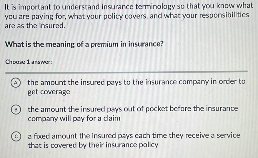 It is important to understand insurance terminology so that you know what
you are paying for, what your policy covers, and what your responsibilities
are as the insured.
What is the meaning of a premium in insurance?
Choose 1 answer:
A) the amount the insured pays to the insurance company in order to
get coverage
B) the amount the insured pays out of pocket before the insurance
company will pay for a claim
c a fixed amount the insured pays each time they receive a service
that is covered by their insurance policy