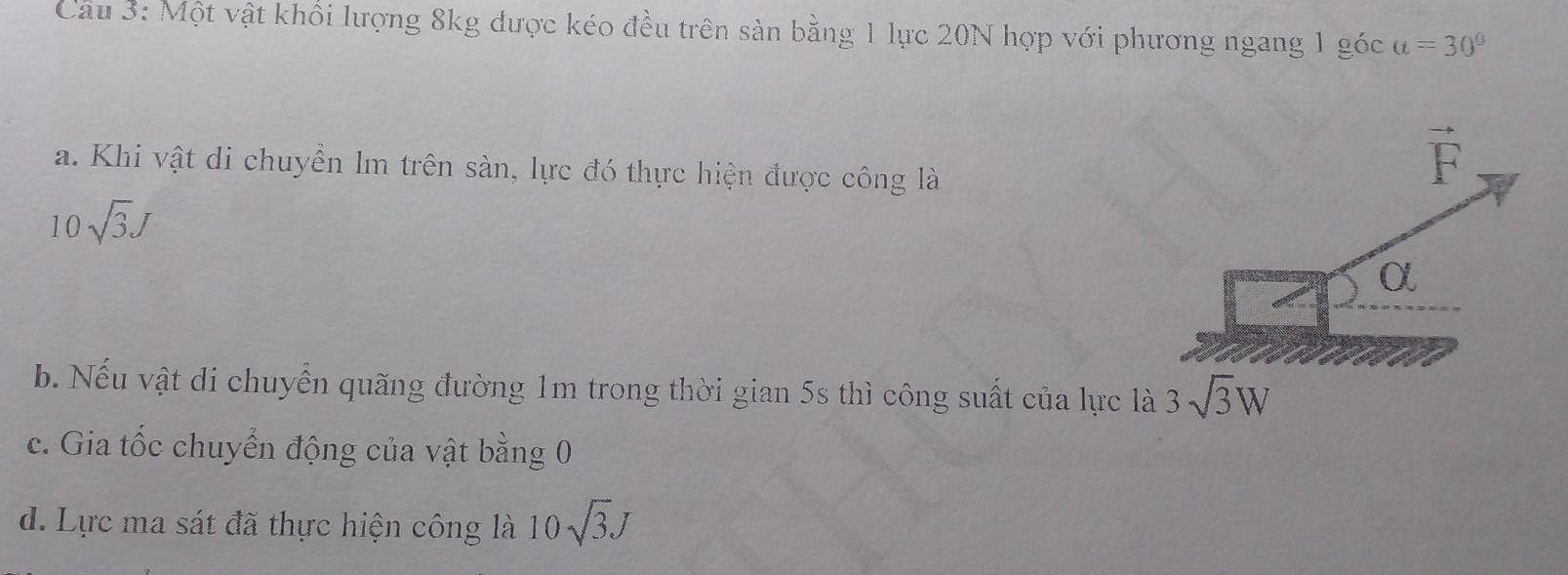 Một vật khổi lượng 8kg được kéo đều trên sản bằng 1 lực 20N hợp với phương ngang 1 góc a=30°
a. Khi vật di chuyền lm trên sàn, lực đó thực hiện được công là
10sqrt(3)J
b. Nếu vật di chuyển quãng đường 1m trong thời gian 5s thì công suất của lực là 3sqrt(3)W
c. Gia tốc chuyển động của vật bằng 0
d. Lực ma sát đã thực hiện công là 10sqrt(3)J