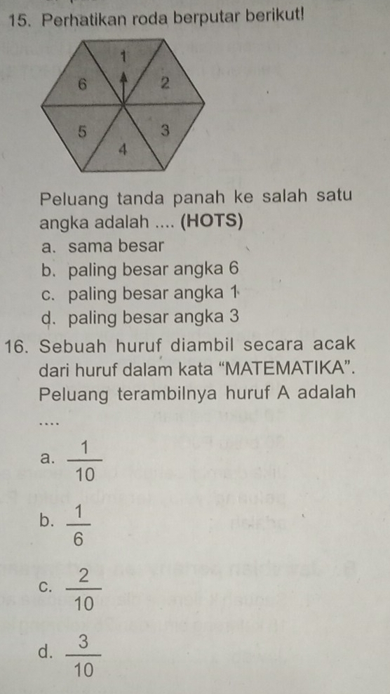 Perhatikan roda berputar berikut!
Peluang tanda panah ke salah satu
angka adalah .... (HOTS)
a. sama besar
b. paling besar angka 6
c. paling besar angka 1
d. paling besar angka 3
16. Sebuah huruf diambil secara acak
dari huruf dalam kata “MATEMATIKA”.
Peluang terambilnya huruf A adalah
_
….
a.  1/10 
b.  1/6 
C.  2/10 
d.  3/10 