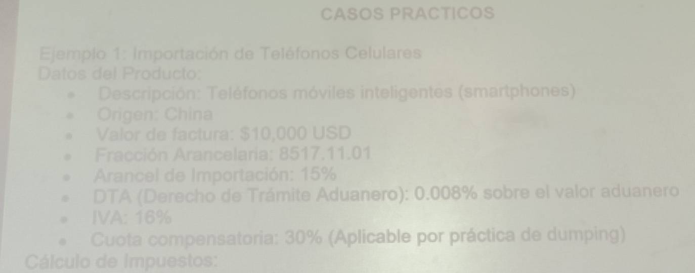 CASOS PRACTICOS 
Ejemplo 1: Importación de Teléfonos Celulares 
Datos del Producto: 
Descripción: Teléfonos móviles inteligentes (smartphones) 
Origen: China 
Valor de factura: $10,000 USD
* Fracción Arancelaria: 8517.11.01
Arancel de Importación: 15%
DTA (Derecho de Trámite Aduanero): 0.008% sobre el valor aduanero 
IVA: 16%
Cuota compensatoria: 30% (Aplicable por práctica de dumping) 
Cálculo de Impuestos: