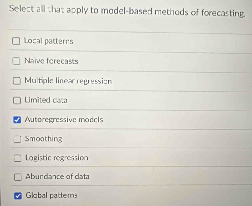 Select all that apply to model-based methods of forecasting.
Local patterns
Naive forecasts
Multiple linear regression
Limited data
Autoregressive models
Smoothing
Logistic regression
Abundance of data
Global patterns