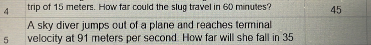 trip of 15 meters. How far could the slug travel in 60 minutes?
45
A sky diver jumps out of a plane and reaches terminal
5 velocity at 91 meters per second. How far will she fall in 35