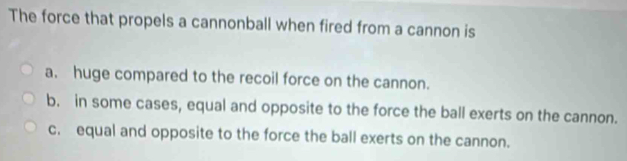 The force that propels a cannonball when fired from a cannon is
a. huge compared to the recoil force on the cannon.
b. in some cases, equal and opposite to the force the ball exerts on the cannon.
c. equal and opposite to the force the ball exerts on the cannon.