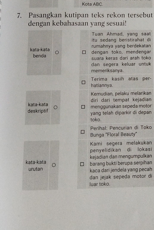 Kota ABC. 
7. Pasangkan kutipan teks rekon tersebut 
dengan kebahasaan yang sesuai! 
Tuan Ahmad, yang saat 
itu sedang beristirahat di 
rumahnya yang berdekatan 
kata-kata dengan toko, mendengar 
benda 
suara keras dari arah toko 
dan segera keluar untuk 
memeriksanya. 
Terima kasih atas per- 
hatiannya. 
Kemudian, pelaku melarikan 
diri dari tempat kejadian 
kata-kata 
deskriptif menggunakan sepeda motor 
yang telah diparkir di depan 
toko. 
Perihal: Pencurian di Toko 
Bunga “Floral Beauty” 
Kami segera melakukan 
penyelidikan di lokasi 
kejadian dan mengumpulkan 
kata-kata 
barang bukti berupa serpihan 
urutan 
kaca dari jendela yang pecah 
dan jejak sepeda motor di 
luar toko.