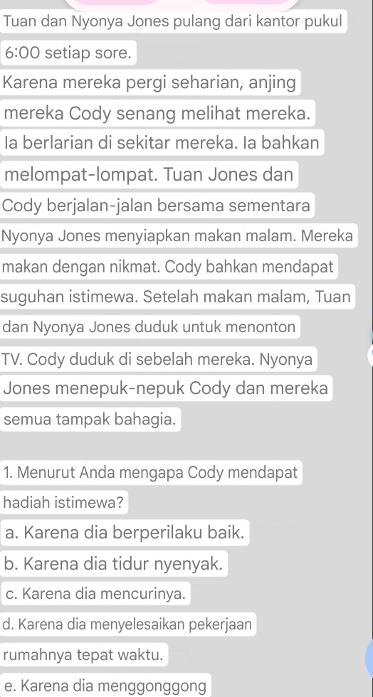 Tuan dan Nyonya Jones pulang dari kantor pukul
6:00 setiap sore.
Karena mereka pergi seharian, anjing
mereka Cody senang melihat mereka.
Ia berlarian di sekitar mereka. Ia bahkan
melompat-lompat. Tuan Jones dan
Cody berjalan-jalan bersama sementara
Nyonya Jones menyiapkan makan malam. Mereka
makan dengan nikmat. Cody bahkan mendapat
suguhan istimewa. Setelah makan malam, Tuan
dan Nyonya Jones duduk untuk menonton
TV. Cody duduk di sebelah mereka. Nyonya
Jones menepuk-nepuk Cody dan mereka
semua tampak bahagia.
1. Menurut Anda mengapa Cody mendapat
hadiah istimewa?
a. Karena dia berperilaku baik.
b. Karena dia tidur nyenyak.
c. Karena dia mencurinya.
d. Karena dia menyelesaikan pekerjaan
rumahnya tepat waktu.
e. Karena dia menggonggong