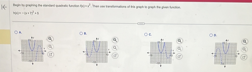 Begin by graphing the standard quadratic function f(x)=x^2. Then use transformations of this graph to graph the given function.
h(x)=-(x+7)^2+5
A. 
B. 
C. 
D.