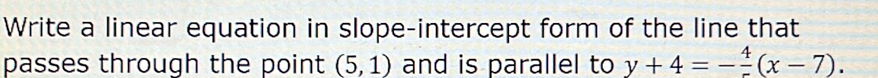 Write a linear equation in slope-intercept form of the line that 
passes through the point (5,1) and is parallel to y+4=-frac 4(x-7).