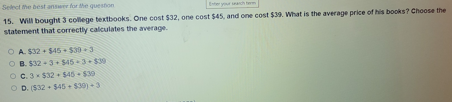 Select the best answer for the question Enter your search term
15. Will bought 3 college textbooks. One cost $32, one cost $45, and one cost $39. What is the average price of his books? Choose the
statement that correctly calculates the average.
A. $32+$45+$39/ 3
B. $32/ 3+$45/ 3+$39
c. 3* $32+$45+$39
d. ($32+$45+$39)/ 3