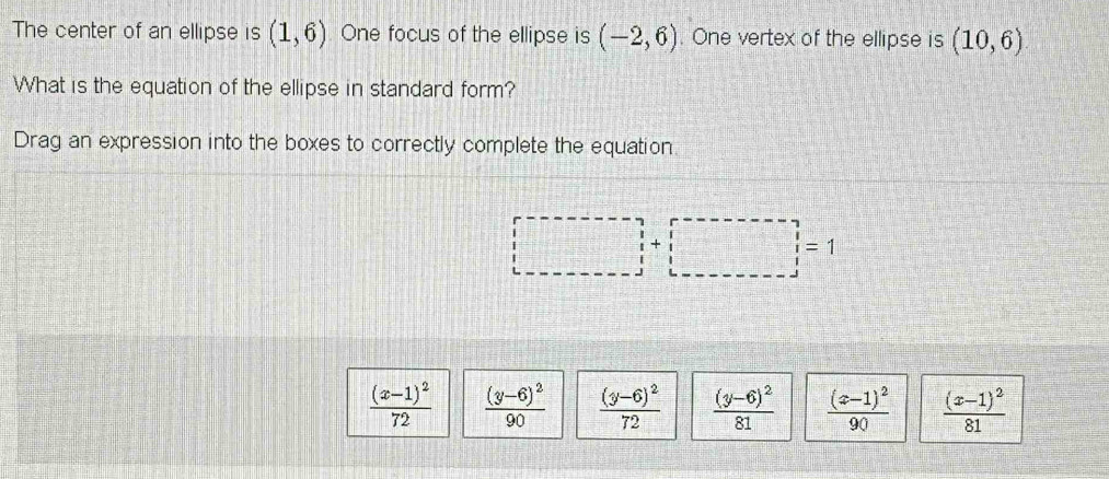 The center of an ellipse is (1,6) One focus of the ellipse is (-2,6). One vertex of the ellipse is (10,6)
What is the equation of the ellipse in standard form?
Drag an expression into the boxes to correctly complete the equation
|□ +□ |=1
frac (x-1)^272 frac (y-6)^290 frac (y-6)^272 frac (y-6)^281 frac (x-1)^290 frac (x-1)^281