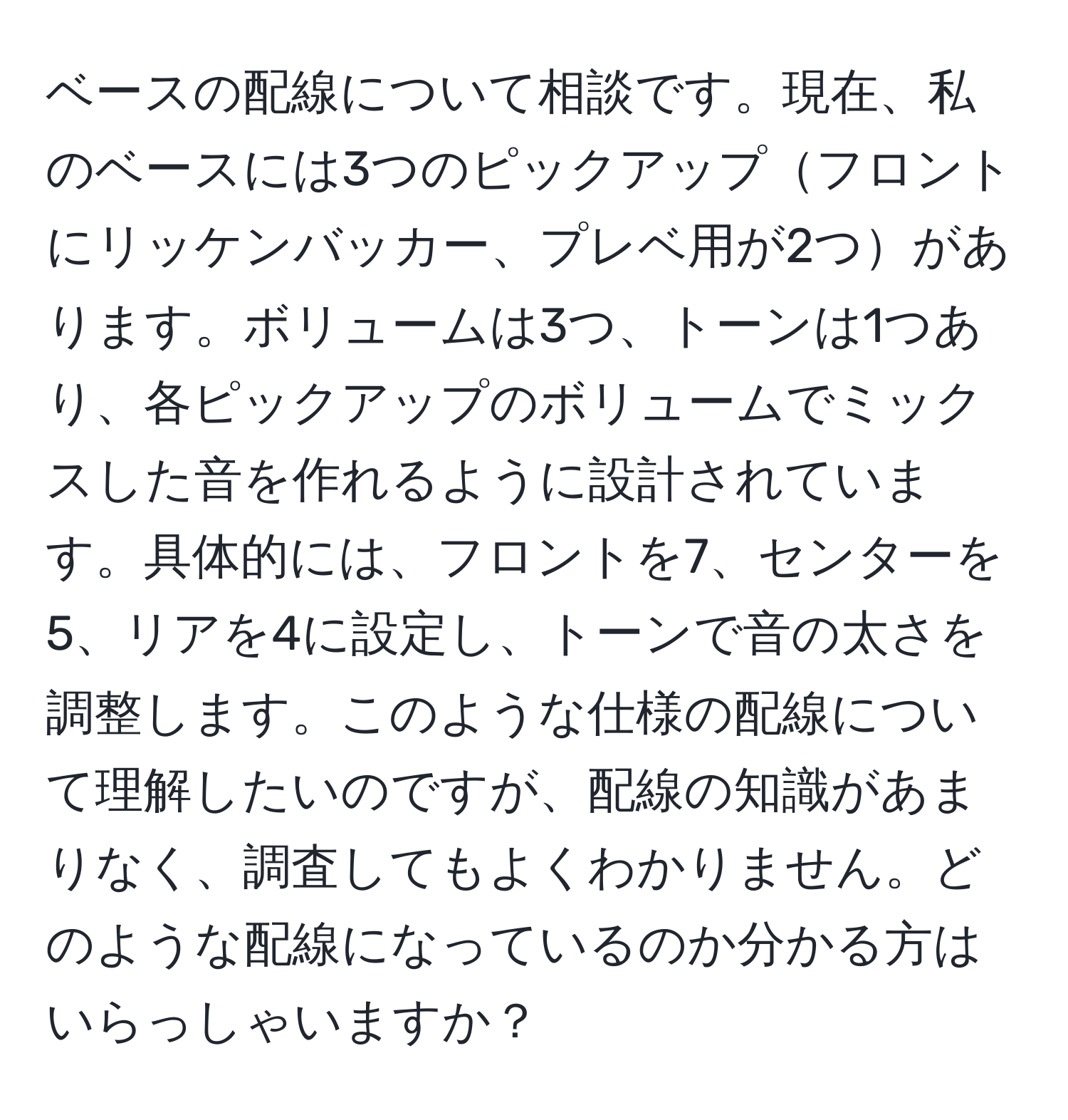 ベースの配線について相談です。現在、私のベースには3つのピックアップフロントにリッケンバッカー、プレベ用が2つがあります。ボリュームは3つ、トーンは1つあり、各ピックアップのボリュームでミックスした音を作れるように設計されています。具体的には、フロントを7、センターを5、リアを4に設定し、トーンで音の太さを調整します。このような仕様の配線について理解したいのですが、配線の知識があまりなく、調査してもよくわかりません。どのような配線になっているのか分かる方はいらっしゃいますか？