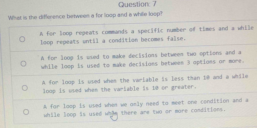 What is the difference between a for loop and a while loop?
A for loop repeats commands a specific number of times and a while
loop repeats until a condition becomes false.
A for loop is used to make decisions between two options and a
while loop is used to make decisions between 3 options or more.
A for loop is used when the variable is less than 10 and a while
loop is used when the variable is 10 or greater.
A for loop is used when we only need to meet one condition and a
while loop is used whom there are two or more conditions.