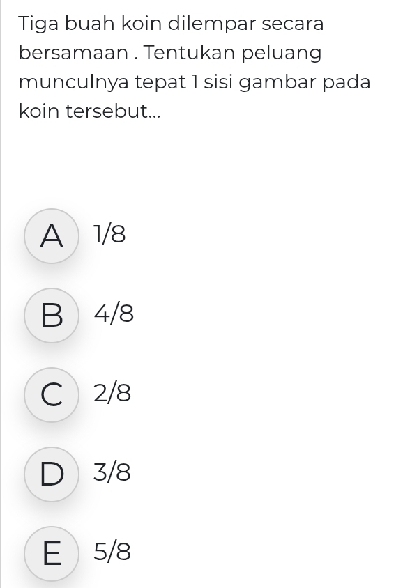 Tiga buah koin dilempar secara
bersamaan . Tentukan peluang
munculnya tepat 1 sisi gambar pada
koin tersebut...
A 1/8
B 4/8
C 2/8
D 3/8
E 5/8