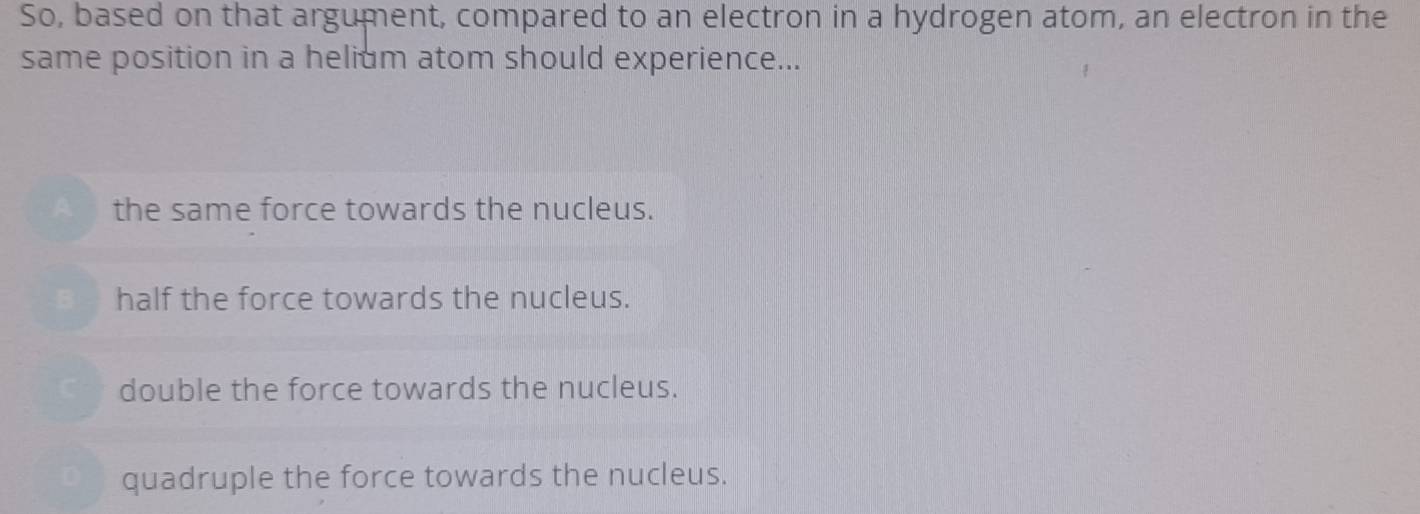 So, based on that argument, compared to an electron in a hydrogen atom, an electron in the
same position in a helium atom should experience...
the same force towards the nucleus.
half the force towards the nucleus.
double the force towards the nucleus.
quadruple the force towards the nucleus.