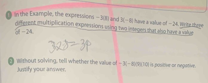 In the Example, the expressions -3(8) and 3(-8) have a value of − 24. Write three 
different multiplication expressions using two integers that also have a value 
of −24. 
2) Without solving, tell whether the value of -3(-8)(9)(10) is positive or negative. 
Justify your answer.