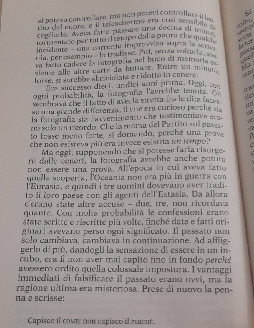 si poteva controllare, ma non potevi controllare il bat Si
tito del cuore, e il teleschermo era cosí sensibile da volte,
coglierlo. Aveva fatto passare una decina di minuti,
semp
tormentato per tutto il tempo dalla paura che qualche sona
incidente - una corrente improvvisa sopra la scriva la ter
nia, per esempio - lo tradisse. Poi, senza voltarla, ave pass
va fatto cadere la fotografia nel buco di memoria as quel
Ma
sieme alle altre carte da buttare. Entro un minuto,
forse, si sarebbe sbriciolata e ridotta in cenere.
tant
Era successo dieci, undici anni prima. Oggi, con
trat
ogni probabilità, la fotografia l'avrebbe tenuta. Gli
tici
sembrava che il fatto di averla stretta fra le dita faces 
se una grande differenza, il che era curioso perché sía im
va
la fotografia sia l’avvenimento che testimoniava era- ve
no solo un ricordo. Che la morsa del Partito sul passa- va
to fosse meno forte, si domandò, perché una prova P
che non esisteva più era invece esistita un tempo?
C
Ma oggi, supponendo che si potesse farla risorge- C
re dalle ceneri, la fotografia avrebbe anche potuto
non essere una prova. All’epoca in cui aveva fatto
quella scoperta, l’Oceania non era più in guerra con
l’Eurasia, e quindi i tre uomini dovevano aver tradi-
to il loro paese con gli agenti dell’Estasia. Da allora
c’erano state altre accuse - due, tre, non ricordava
quante. Con molta probabilità le confessioni erano
state scritte e riscritte più volte, finché date e fatti ori-
ginari avevano perso ogni significato. Il passato non
solo cambiava, cambiava in continuazione. Ad afflig-
gerlo di più, dandogli la sensazione di essere in un in-
cubo, era il non aver mai capito fino in fondo perché
avessero ordito quella colossale impostura. I vantaggi
immediati di falsificare il passato erano ovvi, ma la
ragione ultima era misteriosa. Prese di nuovo la pen-
na e scrisse:
Capisco il come: non capisco il perché.