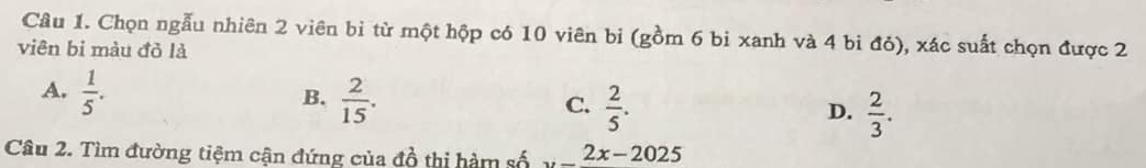 Chọn ngẫu nhiên 2 viên bi từ một hộp có 10 viên bi (gồm 6 bi xanh và 4 bi đỏ), xác suất chọn được 2
viên bi màu đỏ là
A,  1/5 .  2/15 .  2/5 . 
B.
C.
D.  2/3 . 
Câu 2. Tìm đường tiệm cận đứng của đồ thị hàm số 2x-2025