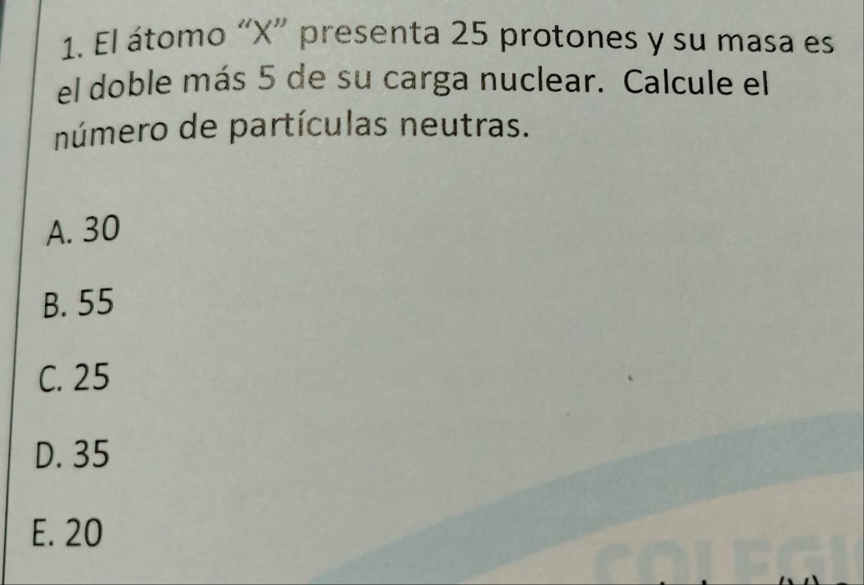 El átomo “ X ” presenta 25 protones y su masa es
el doble más 5 de su carga nuclear. Calcule el
número de partículas neutras.
A. 30
B. 55
C. 25
D. 35
E. 20