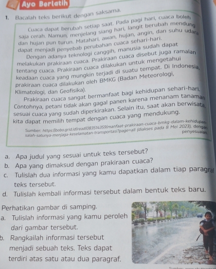 Ayo Berlatih
1. Bacalah teks berikut dengan saksama.
Cuaca dapat berubah setiap saat. Pada pagi hari, cuaca boleh
saja cerah. Namun, menjelang siang hari, langit berubah mendung
dan hujan pun turun. Matahari, awan, hujan, angin, dan suhu uðar.
dapat menjadi penyebab perubahan cuaca sehari-hari.
Dengan adanya teknologi canggih, manusia sudah dapat
melakukan prakiraan cuaca. Prakiraan cuaca disebut juga ramalan
tentang cuaca. Prakiraan cuaca dilakukan untuk mengetahui
keadaan cuaca yang mungkin terjadi di suatu tempat. Di Indonesia,
prakiraan cuaca dilakukan oleh BMKG (Badan Meteorologi,
Klimatologi, dan Geofisika).
Prakiraan cuaca sangat bermanfaat bagi kehidupan sehari-hari.
Contohnya, petani tidak akan gagal panen karena menanam tanaman
sesuai cuaca yang sudah diperkirakan. Selain itu, saat akan berwisata
kita dapat memilih tempat dengan cuaca yang mendukung.
Sumber: https:İíbobs.grid.id|read|083514359|manfaat-prakiraan-cuaca-bmkg-dalam-kehidupan
salah-satunya-menjaga-keselamatan-transportasi?page=all (diakses pada 8 Mei 2023), dengan
penyesuaian
a. Apa judul yang sesuai untuk teks tersebut?
b. Apa yang dimaksud dengan prakiraan cuaca?
c. Tulislah dua informasi yang kamu dapatkan dalam tiap paragra
teks tersebut.
d. Tulislah kembali informasi tersebut dalam bentuk teks baru,
Perhatikan gambar di samping.
a. Tulislah informasi yang kamu peroleh
dari gambar tersebut.
b. Rangkailah informasi tersebut
menjadi sebuah teks. Teks dapat
terdiri atas satu atau dua paragraf.