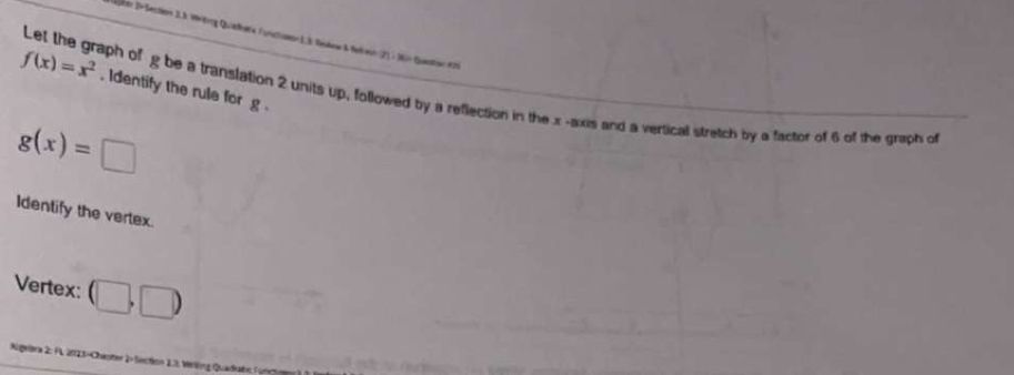 Jm D-Section 2.3. Writing Quaedoe Funstonan 1.3. Rsto & Neleur (2) : 1n Questin eni
f(x)=x^2. Identify the rule for g. 
Let the graph of g be a translation 2 units up, followed by a reflection in the x -axis and a verticall stretch by a factor of 6 of the graph of
g(x)=□
Identify the vertex. 
Vertex: (□ ,□ )
Augeara 2: FL 2023-Chaster 2- Section 1.8. Verlng Quadkatic Furr