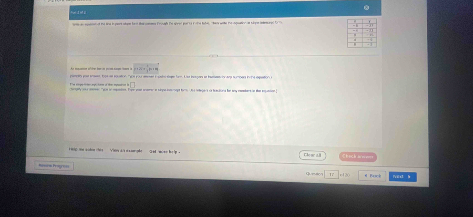 Put 2 of 2 
wie an equason of the lins in point-slope form that passes through the given points in the table. Then write the equation in slope-intercept form. 
An squation of the line in point-slope form is y+27= 3/2 (x+8)
(Simplity your answer. Type an equation. Type your answer in point-slope form. Use integers or fractions for any numbers in the equation.) 
□ 
(Simpify your answer. Type an equation. Type your answer in slope-intercept form. Use integers or fractions for any numbers in the equation.) 
Heip me solve this View an example Get more help - Clear all Check answer 
Rewne Progres= 4 Back Next 、 
Question 17 of 20