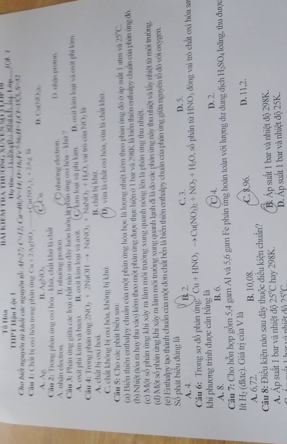 Tổ Hóa
THPT Hậu Lộc 1
ọ tên   i cêng thi  kha n h MOB 7
Cho biết nguyên tử khối các nguyên tổ: Al=2% C=12;Ca=40;N=14;O=16;Fe=56;H=1;C1=15,5,S=12
Cầu 1: Chất bị oxi hóa trong phân ứng Cu+2AgNO,_ to Cu(NO_3)_2+2AgIa
A. A_B B. AgNO_3
C Cu
D. Cu(NO_3)_2
Cầu 2: Trong phản ứng oxi hóa - khử, chất khử là chất
A. nhận electron. B. nhường proton. C nhường electron.
D. nhận proton.
Cầu 3: Phân ứng giữa các loại chất nào sau đây luôn luôn là phần ứng oxi hóa - khứ ?
A. oxit phi kim và bazo. B. oxit kim loại và axit. C/ kim loại và phi kim. D. oxit kim loại và oxit phi kim.
Cầâu 4: Trong phân ứng 2NO_2+2NaOHto NaNO_3+NaNO_2+H_2O , vai trò ciaNO_2 là
A. chất bị oxi hoá. B. chất bị khử.
C. chất không bị oxi hóa, không bị khử. D) vừa là chất oxi hóa, vừa là chất khử.
Câu 5: Cho các phát biểu sau:
(a) Biến thiên enthalpy chuẩn của một phản ứng hóa học là lượng nhiệt kèm theo phản ứng đó ở áp suất 1 atm và 25°C.
(b) Nhiệt (tỏa ra hay thu vào) kèm theo một phản ứng được thực hiện ở 1 bar và 298K là biển thiên enthalpy chuẩn của phản ứng đó.
(c) Một số phản ứng khi xảy ra làm môi trường xung quanh nóng lên là phản ứng thu nhiệt.
(d) Một số phản ứng khi xảy ra làm môi trường xung quanh lạnh đi là do các phản ứng này thu nhiệt và lấy nhiệt từ môi trường.
(e) Enthalpy tạo thành chuẩn của một đon chất bền là biển thiên enthalpy chuẩn của phản ứng giữa nguyên tổ đó với oxygen.
Số phát biểu đúng là C. 3. D. 5.
A. 4. B. 2.
Câu 6: Trong sơ đồ phản ứng: Cu+HNO_3 Cu(NO_3)_2+NO_2+H_2O , số phân từ HNO3 đóng vai trò chất oxi hóa sa
khi phương trình được cân bằng là D. 2.
A. 8. B. 6. 4.
Câu 7: Cho hỗn hợp gồm 5,4 gam Al và 5,6 gam Fe phản ứng hoàn toàn với lượng dư dung dịch H_2SO_4 loãng, thu được
lít H_2 (dktc). Giá trị của V là D. 11,2.
A. 6,72. B. 10,08. C. 8,96.
Câu 8: Điều kiện nào sau đây thuộc điều kiện chuẩn?
Á. Áp suất 1 bar và nhiệt độ 25°C hay 298K. B. Áp suất 1 bar và nhiệt độ 298K.
1 har và nhiệt độ 25°C D. Áp suất 1 bar và nhiệt độ 25K.
