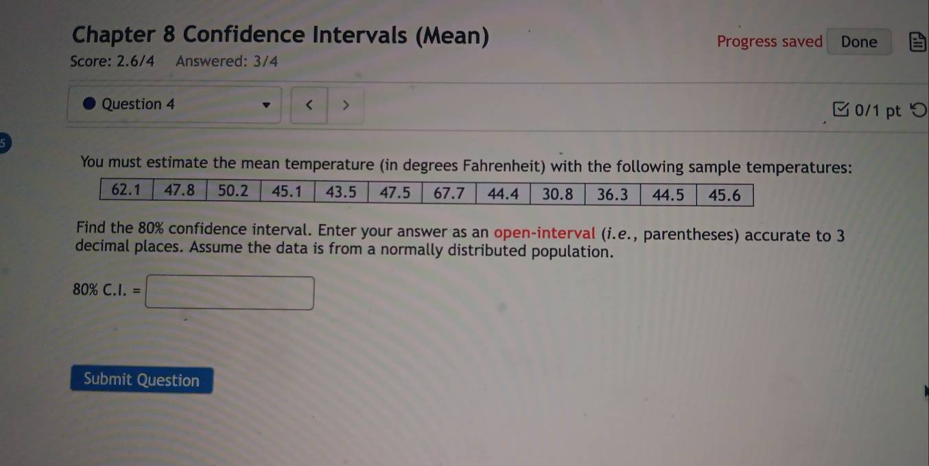 Chapter 8 Confidence Intervals (Mean) Progress saved Done 
Score: 2.6/4 Answered: 3/4 
Question 4 < > 0/1 pt つ 
You must estimate the mean temperature (in degrees Fahrenheit) with the following sample temperatures:
62.1 47.8 50.2 45.1 43.5 47.5 67.7 44.4 30.8 36.3 44.5 45.6
Find the 80% confidence interval. Enter your answer as an open-interval (i.e., parentheses) accurate to 3
decimal places. Assume the data is from a normally distributed population.
80% C.I.=□
Submit Question