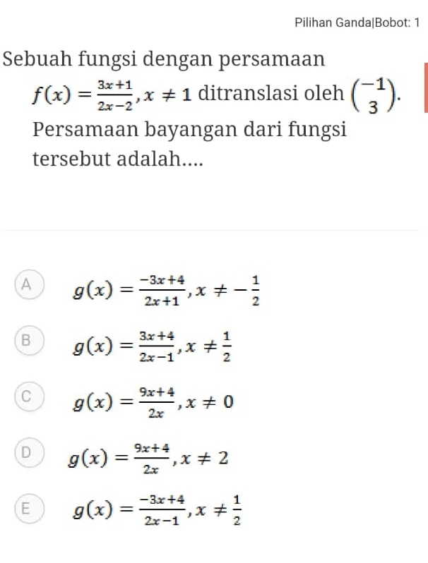 Pilihan Ganda|Bobot: 1
Sebuah fungsi dengan persamaan
f(x)= (3x+1)/2x-2 , x!= 1 ditranslasi oleh beginpmatrix -1 3endpmatrix. 
Persamaan bayangan dari fungsi
tersebut adalah....
A g(x)= (-3x+4)/2x+1 , x!= - 1/2 
B g(x)= (3x+4)/2x-1 , x!=  1/2 
C g(x)= (9x+4)/2x , x!= 0
D g(x)= (9x+4)/2x , x!= 2
E g(x)= (-3x+4)/2x-1 , x!=  1/2 