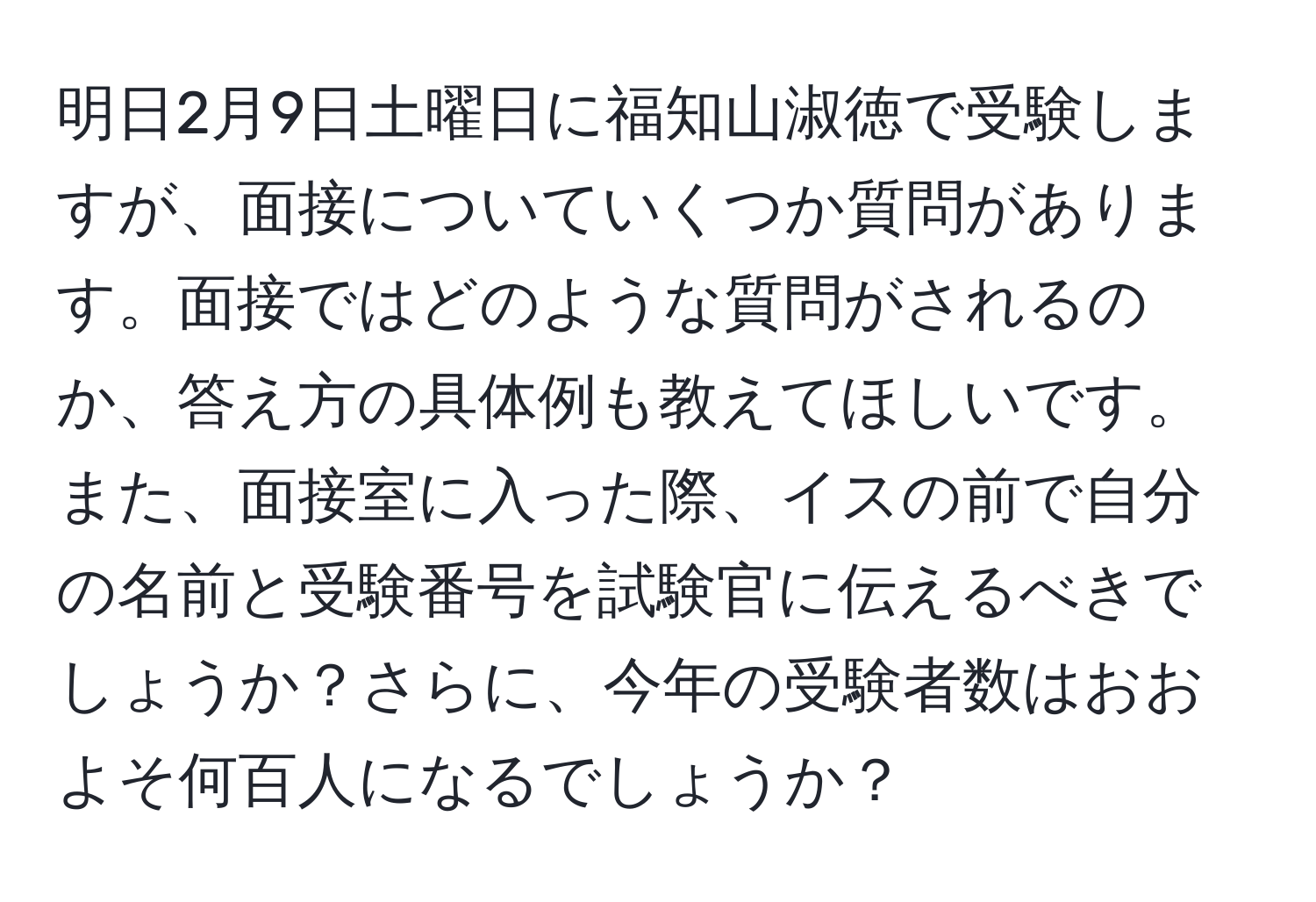 明日2月9日土曜日に福知山淑徳で受験しますが、面接についていくつか質問があります。面接ではどのような質問がされるのか、答え方の具体例も教えてほしいです。また、面接室に入った際、イスの前で自分の名前と受験番号を試験官に伝えるべきでしょうか？さらに、今年の受験者数はおおよそ何百人になるでしょうか？