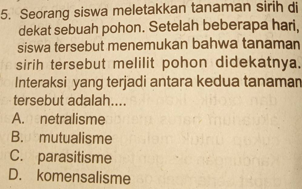 Seorang siswa meletakkan tanaman sirih di
dekat sebuah pohon. Setelah beberapa hari,
siswa tersebut menemukan bahwa tanaman
sirih tersebut melilit pohon didekatnya.
Interaksi yang terjadi antara kedua tanaman
tersebut adalah....
A. netralisme
B. mutualisme
C. parasitisme
D. komensalisme