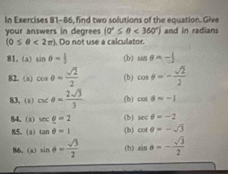 In Exercises 81-86, find two solutions of the equation. Give
your answers in degrees (0°≤ θ <360°) and in radians
(0≤ θ <2π ) Do not use a calculator.
81. (a) sin θ = (b) sin θ =- 1/2 
82. (a) cos θ = sqrt(2)/2  (b) cos θ =- sqrt(2)/2 
83, (a) csc θ = 2sqrt(3)/3  (b) cos θ =-1
84. (a) sec θ =2 (b) sec θ =-2
85. (a) tan θ =1 (b) cot θ =-sqrt(3)
86. (a) sin θ = sqrt(3)/2  (b) sin θ =- sqrt(3)/2 