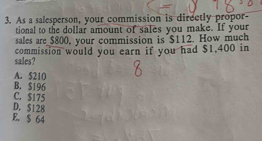 As a salesperson, your commission is directly propor-
tional to the dollar amount of sales you make. If your
sales are $800, your commission is $112. How much
commission would you earn if you had $1,400 in
sales?
A. $210
B. $196
C. $175
D. $128
E. $ 64