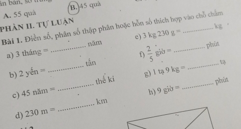 ân bàn, số tn
A. 55 quả B. 45 quả
phần II. Tự luận
Bài 1. Điền số, phân số thập phân hoặc hỗn số thích hợp vào chỗ chẩm
e) 3kg230g= kg
năm
_tấn  2/5 gib= __phút
a) 3thang=
f)
b) 2 en=
_
g) 1ta9kg= L2
h) _phút
c) 4 nam= _thế ki
d) 230m= _ km 9gipartial =