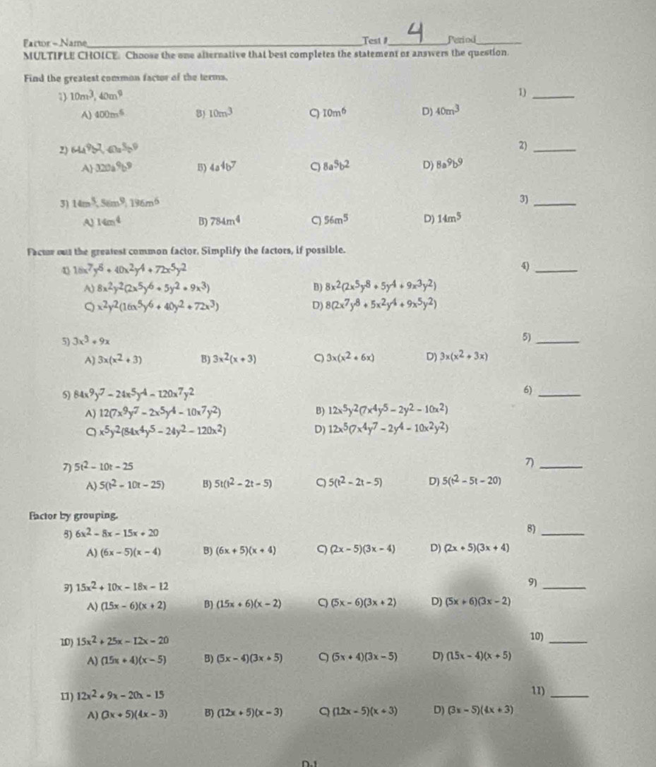 Fartor - Name_ Test 1_ Perind_
MULTIPLE CHOICE Choose the one alternative that best completes the statement or answers the question.
Find the greatest common factor of the terms,
3) 10m^3,40m^9
1)_
A) 400m^5 8) 10m^3 10m^6 D) 40m^3
2) 644^9b^7,60a^3b^9
2)_
A 320a^9b^9 B) 4a^4b^7 C 8a^5b^2 D) 8a^9b^9
3) 14m^3,56m^9,196m^6
3)_
A 14m^4
B) 784m^4 56m^5 D) 14m^5
Factor out the greatest common factor. Simplify the factors, if possible.
4 16x^7y^8+40x^2y^4+72x^5y^2
4)_
A) 8x^2y^2(2x^5y^6+5y^2+9x^3) B) 8x^2(2x^5y^8+5y^4+9x^3y^2)
Q x^2y^2(16x^5y^6+40y^2+72x^3)
D) 8(2x^7y^8+5x^2y^4+9x^5y^2)
5) 3x^3+9x
5)_
A) 3x(x^2+3) B) 3x^2(x+3) C) 3x(x^2+6x) D) 3x(x^2+3x)
5) 84x^9y^7-24x^5y^4-120x^7y^2 6)_
A) 12(7x^9y^7-2x^5y^4-10x^7y^2) B) 12x^5y^2(7x^4y^5-2y^2-10x^2)
。 x^5y^2(84x^4y^5-24y^2-120x^2)
D) 12x^5(7x^4y^7-2y^4-10x^2y^2)
7) 5t^2-10t-25
7)_
A 5(t^2-10t-25) B) 5t(t^2-2t-5) 5(t^2-2t-5) D) 5(t^2-5t-20)
factor by grouping.
5) 6x^2-8x-15x+20
8)_
A) (6x-5)(x-4) B) (6x+5)(x+4) C (2x-5)(3x-4) D) (2x+5)(3x+4)
9) 15x^2+10x-18x-12
9)_
A) (15x-6)(x+2) B) (15x+6)(x-2) q (5x-6)(3x+2) D) (5x+6)(3x-2)
10) 15x^2+25x-12x-20 10)_
A) (15x+4)(x-5) B) (5x-4)(3x+5) (5x+4)(3x-5) D) (15x-4)(x+5)
11) 12x^2+9x-20x-15 11)_
A) (3x+5)(4x-3) B) (12x+5)(x-3) Q (12x-5)(x+3) D) (3x-5)(4x+3)