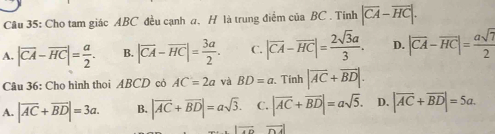 Cho tam giác ABC đều cạnh a 、 H là trung điểm của BC. Tính |overline CA-overline HC|.
A. |overline CA-overline HC|= a/2 . B. |vector CA-vector HC|= 3a/2 . C. |vector CA-vector HC|= 2sqrt(3)a/3 . D. |vector CA-vector HC|= asqrt(7)/2 
Câu 36: Cho hình thoi ABCD cỏ AC=2a và BD=a. Tính |overline AC+overline BD|.
A. |overline AC+overline BD|=3a. B. |vector AC+vector BD|=asqrt(3). C. |vector AC+vector BD|=asqrt(5). D. |overline AC+overline BD|=5a.
vector  vector DA|