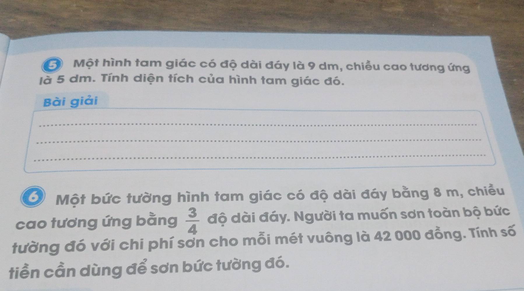 Một hình tam giác có độ dài đáy là 9 dm, chiều cao tương ứng 
là 5 dm. Tính diện tích của hình tam giác đó. 
_ 
Bài giải 
_ 
_ 
_ 
_ 
_ 
Một bức tường hình tam giác có độ dài đáy bằng 8 m, chiều 
cao tương ứng bằng  3/4  độ dài đáy. Người ta muốn sơn toàn bộ bức 
tường đó với chi phí sơn cho mỗi mét vuông là 42 000 đồng. Tính số 
tiền cần dùng để sơn bức tường đó.