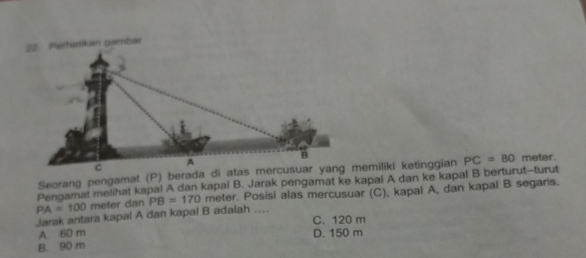 Perhatikan gambar
PC=80 meter.
Pengamat melihat kapal A dan kapal B. Jarak pengamat ke kapal A dan ke kapal B berturut--turut
PA=100 meter dan PB=170 meter. Posisi alas mercusuar (C), kapal A, dan kapal B segaris.
Jarak antara kapal A dan kapal B adalah ....
C. 120 m
A. 60 m D. 150 m
B. 90 m