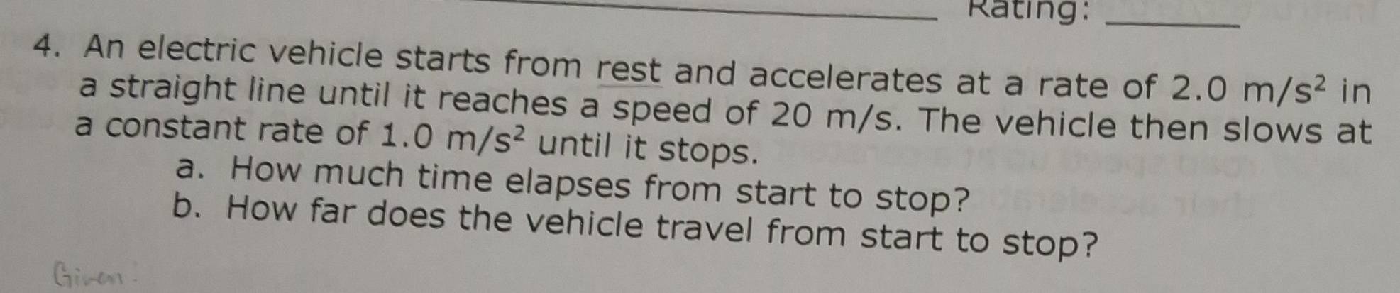 Rating:_ 
4. An electric vehicle starts from rest and accelerates at a rate of 2.0m/s^2 in 
a straight line until it reaches a speed of 20 m/s. The vehicle then slows at 
a constant rate of 1.0m/s^2 until it stops. 
a. How much time elapses from start to stop? 
b. How far does the vehicle travel from start to stop?