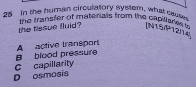 In the human circulatory system, what causes
the transfer of materials from the capillaries to [N15/P12/14 ]
the tissue fluid?
A active transport
B blood pressure
C capillarity
D osmosis