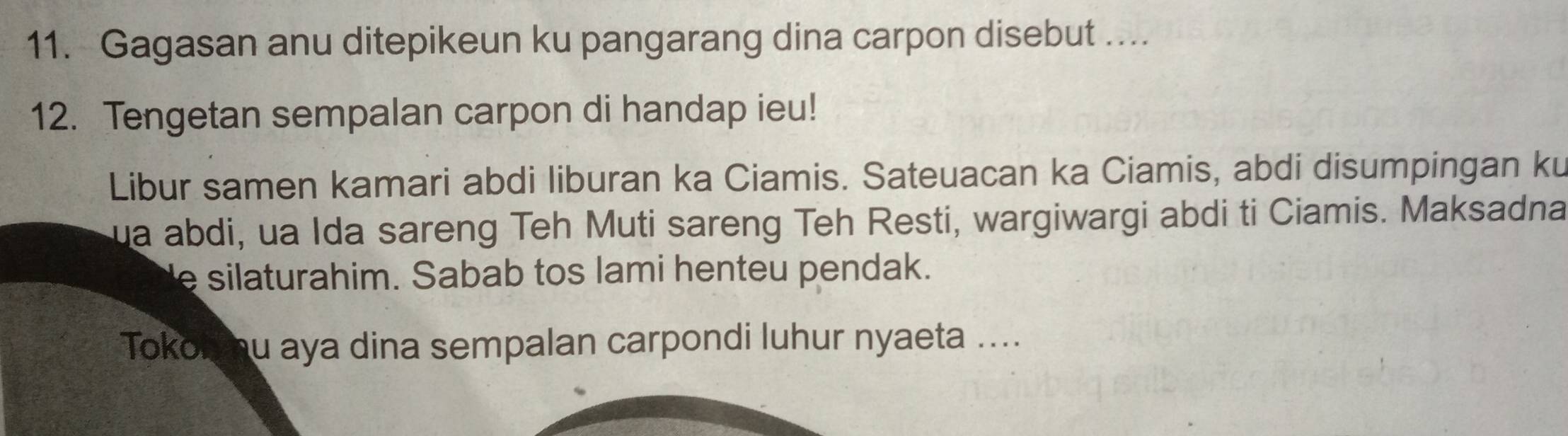 Gagasan anu ditepikeun ku pangarang dina carpon disebut ….. 
12. Tengetan sempalan carpon di handap ieu! 
Libur samen kamari abdi liburan ka Ciamis. Sateuacan ka Ciamis, abdi disumpingan ku 
ua abdi, ua Ida sareng Teh Muti sareng Teh Resti, wargiwargi abdi ti Ciamis. Maksadna 
e silaturahim. Sabab tos lami henteu pendak. 
Tokol hu aya dina sempalan carpondi luhur nyaeta ....