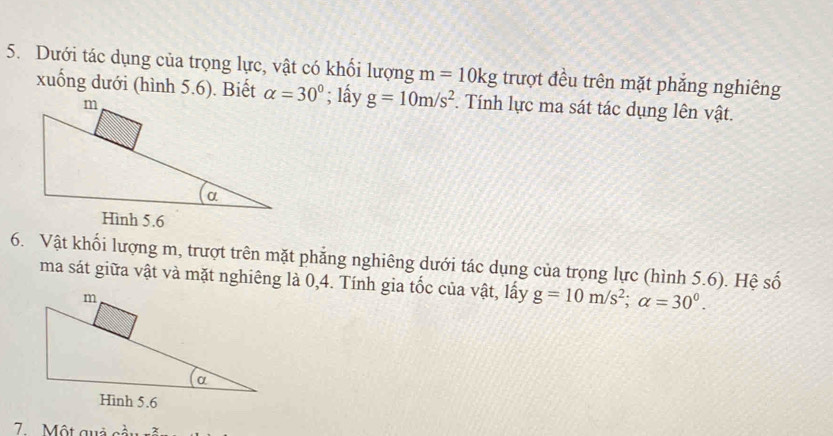 Dưới tác dụng của trọng lực, vật có khối lượng m=10kg trượt đều trên mặt phẳng nghiêng 
xuống dưới (hình 5.6). Biết alpha =30°; lấy g=10m/s^2. Tính lực ma sát tác dụng lên vật. 
6. Vật khối lượng m, trượt trên mặt phẳng nghiêng dưới tác dụng của trọng lực (hình 5.6). Hệ số 
ma sát giữa vật và mặt nghiêng là 0,4. Tính gia tốc của vật, lấy g=10m/s^2; alpha =30^0. 
7. Một quả cầu