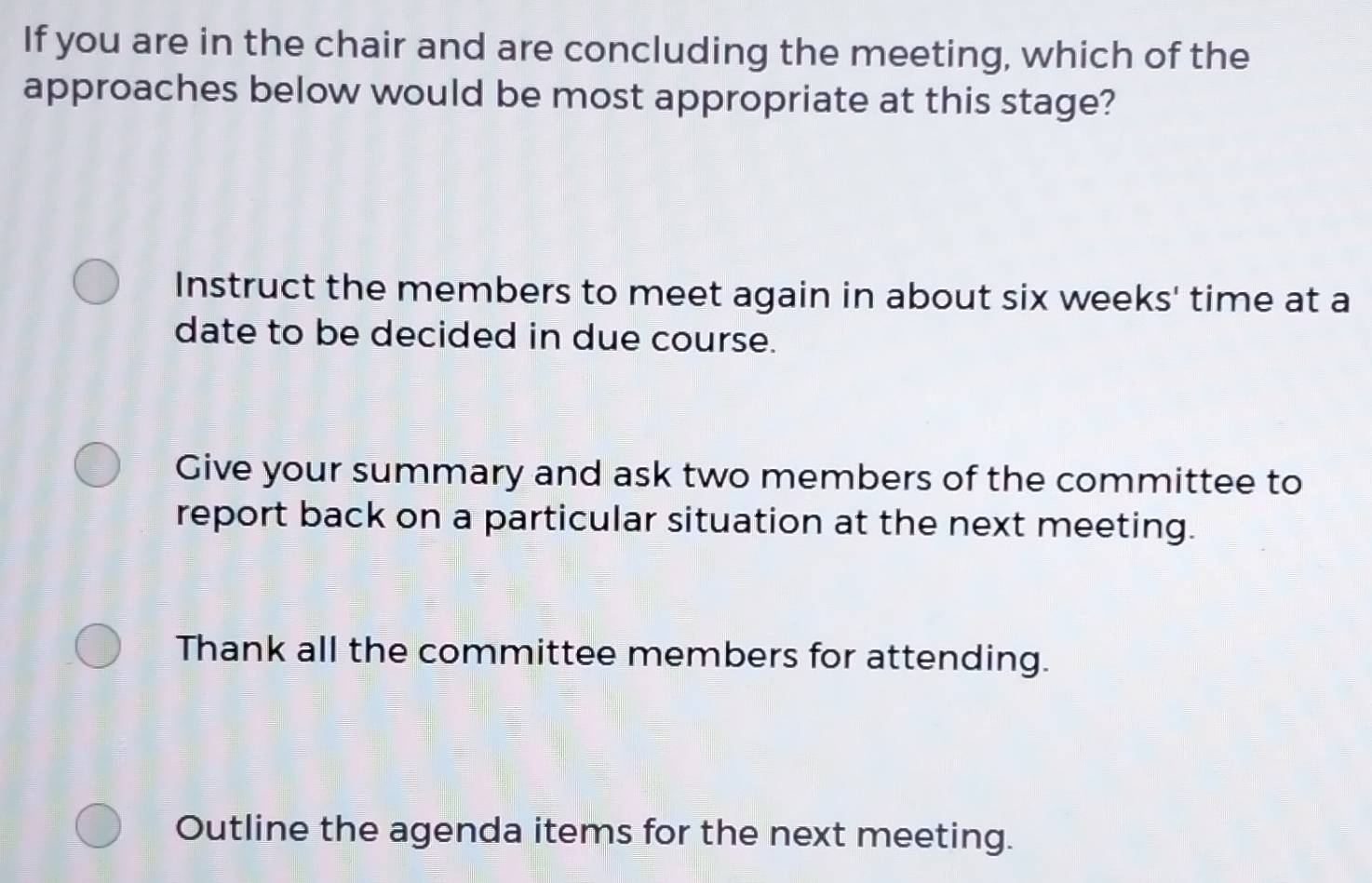 If you are in the chair and are concluding the meeting, which of the
approaches below would be most appropriate at this stage?
Instruct the members to meet again in about six weeks ' time at a
date to be decided in due course.
Give your summary and ask two members of the committee to
report back on a particular situation at the next meeting.
Thank all the committee members for attending.
Outline the agenda items for the next meeting.