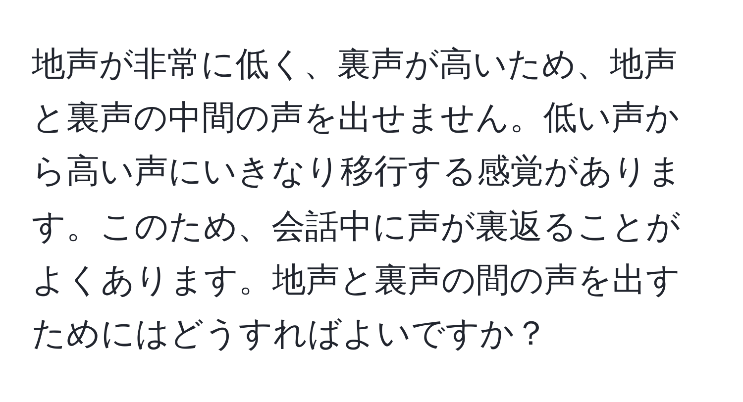 地声が非常に低く、裏声が高いため、地声と裏声の中間の声を出せません。低い声から高い声にいきなり移行する感覚があります。このため、会話中に声が裏返ることがよくあります。地声と裏声の間の声を出すためにはどうすればよいですか？