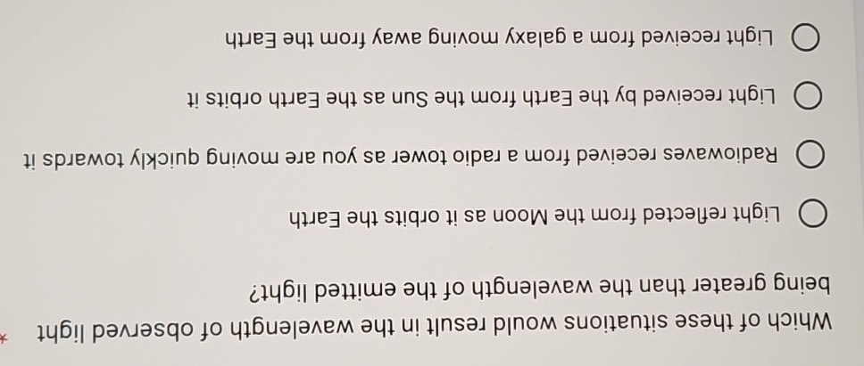 Which of these situations would result in the wavelength of observed light
being greater than the wavelength of the emitted light?
Light reflected from the Moon as it orbits the Earth
Radiowaves received from a radio tower as you are moving quickly towards it
Light received by the Earth from the Sun as the Earth orbits it
Light received from a galaxy moving away from the Earth