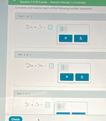 Question Altempt: 1 of Unlimited 
Complete and balance each of the following nuclear equations. 
Part 1 of 3
_(29)^(64)Cu beginarrayr 0 +1endarray e^ 8□
× 
Part 2 of 3
_(86)^(210)Rn _2^(4He+□ beginarray)r □  □ endarray □
× 
Part 3 of 3
_6^(14)C _(-1)^0e+□ _(□)^(□)□
Check