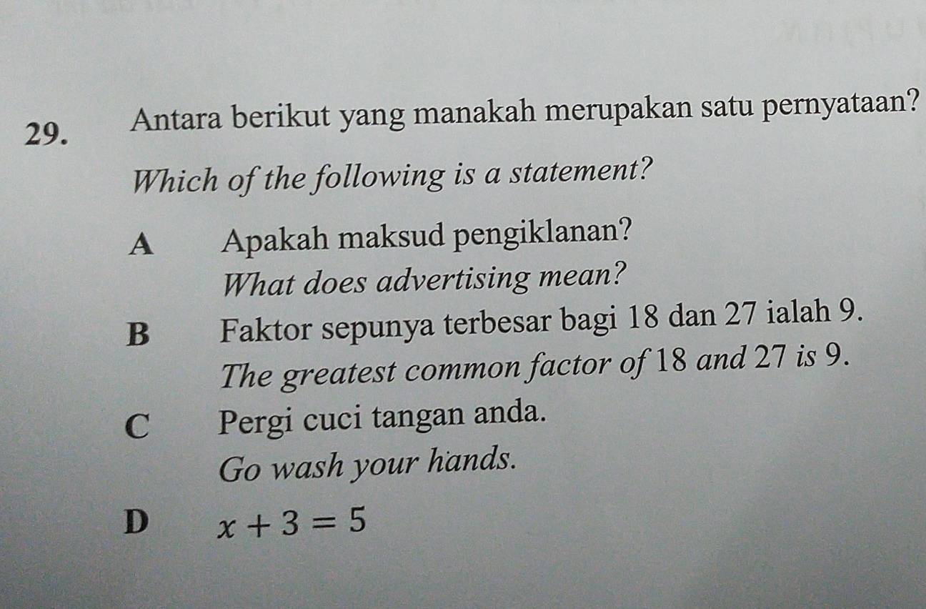 Antara berikut yang manakah merupakan satu pernyataan?
Which of the following is a statement?
A Apakah maksud pengiklanan?
What does advertising mean?
B Faktor sepunya terbesar bagi 18 dan 27 ialah 9.
The greatest common factor of 18 and 27 is 9.
C Pergi cuci tangan anda.
Go wash your hands.
D x+3=5