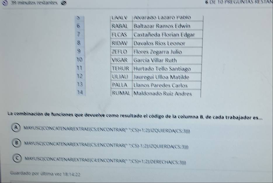 mínutos rostantes 8 de 10 PREGUNTAS ESTáN
8
9
10
12
13
14 
La combinación de funciones que devuelve como resultado el código de la columna B, de cada trabajador es...
A ) MAYUSC(CONCATENAR(EXTRAE(CS;ENCONTRAR(° ";C5) +1;2);IZQUIERDA(C5:3)))
B ) mayUSC(CONCATENAr(EXTraE(CS;ENCONTrAR( '';CS) -1;2);IZQUIERDA(C5;3)))
C) maYUSC(CONCATENAR(EXTRaE(C4;ENCONTRAR(' '':C5) +1;2);DERECHA(C5:3)))
Guardado por última vez 18:14:22