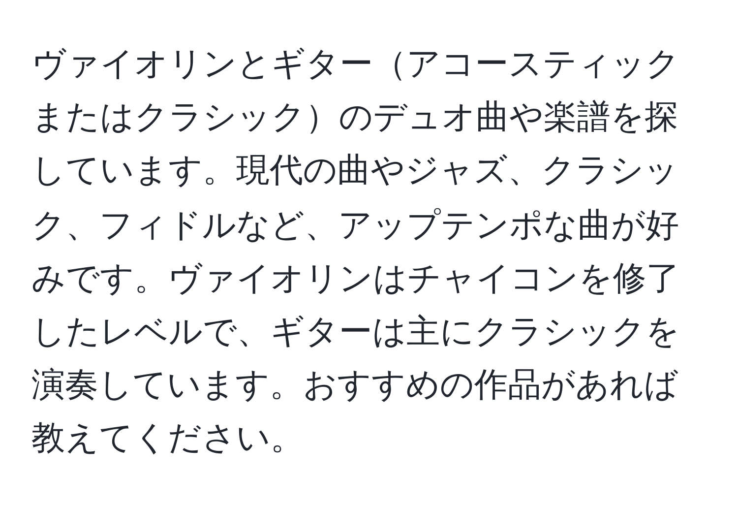 ヴァイオリンとギターアコースティックまたはクラシックのデュオ曲や楽譜を探しています。現代の曲やジャズ、クラシック、フィドルなど、アップテンポな曲が好みです。ヴァイオリンはチャイコンを修了したレベルで、ギターは主にクラシックを演奏しています。おすすめの作品があれば教えてください。